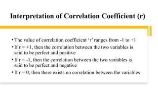 Interpretation of Correlation Coefficient (r)
• The value of correlation coefficient ‘r’ ranges from -1 to +1
• If r = +1, then the correlation between the two variables is
said to be perfect and positive
• If r = -1, then the correlation between the two variables is
said to be perfect and negative
• If r = 0, then there exists no correlation between the variables
 