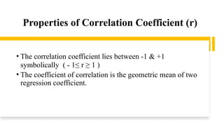 Properties of Correlation Coefficient (r)
• The correlation coefficient lies between -1 & +1
symbolically ( - 1≤ r ≥ 1 )
• The coefficient of correlation is the geometric mean of two
regression coefficient.
 