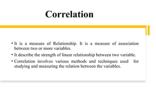 Correlation
• It is a measure of Relationship. It is a measure of association
between two or more variables.
• It describe the strength of linear relationship between two variable.
• Correlation involves various methods and techniques used for
studying and measuring the relation between the variables.
 