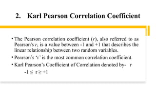 2. Karl Pearson Correlation Coefficient
• The Pearson correlation coefficient (r), also referred to as
Pearson's r, is a value between -1 and +1 that describes the
linear relationship between two random variables.
• Pearson’s ‘r’ is the most common correlation coefficient.
• Karl Pearson’s Coefficient of Correlation denoted by- r
-1 ≤ r ≥ +1
 