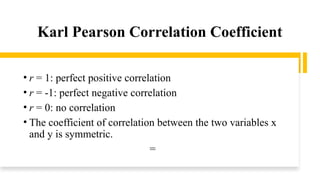 Karl Pearson Correlation Coefficient
• r = 1: perfect positive correlation
• r = -1: perfect negative correlation
• r = 0: no correlation
• The coefficient of correlation between the two variables x
and y is symmetric.
=
 