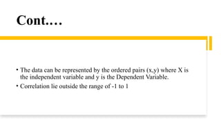 Cont.…
• The data can be represented by the ordered pairs (x,y) where X is
the independent variable and y is the Dependent Variable.
• Correlation lie outside the range of -1 to 1
 