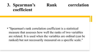 3. Spearman’s Rank correlation
coefficient
• "Spearman's rank correlation coefficient is a statistical
measure that assesses how well the ranks of two variables
are related. It is used when the variables are ordinal (can be
ranked) but not necessarily measured on a specific scale."
 