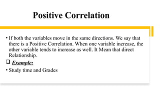 Positive Correlation
• If both the variables move in the same directions. We say that
there is a Positive Correlation. When one variable increase, the
other variable tends to increase as well. It Mean that direct
Relationship.
 Example:
• Study time and Grades
 