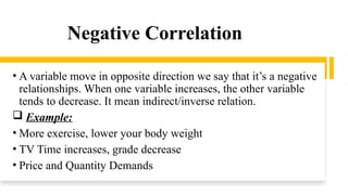 Negative Correlation
• A variable move in opposite direction we say that it’s a negative
relationships. When one variable increases, the other variable
tends to decrease. It mean indirect/inverse relation.
 Example:
• More exercise, lower your body weight
• TV Time increases, grade decrease
• Price and Quantity Demands
 