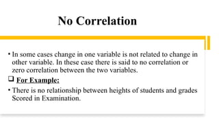 No Correlation
• In some cases change in one variable is not related to change in
other variable. In these case there is said to no correlation or
zero correlation between the two variables.
 For Example:
• There is no relationship between heights of students and grades
Scored in Examination.
 
