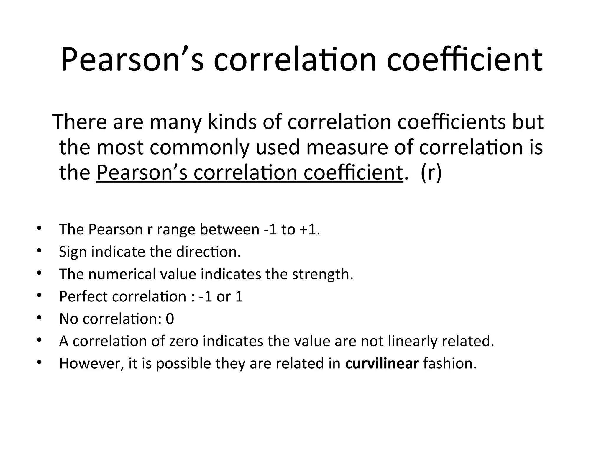 Pearson’s correlation coefficient
There are many kinds of correlation coefficients but
the most commonly used measure of correlation is
the Pearson’s correlation coefficient. (r)
• The Pearson r range between -1 to +1.
• Sign indicate the direction.
• The numerical value indicates the strength.
• Perfect correlation : -1 or 1
• No correlation: 0
• A correlation of zero indicates the value are not linearly related.
• However, it is possible they are related in curvilinear fashion.
 