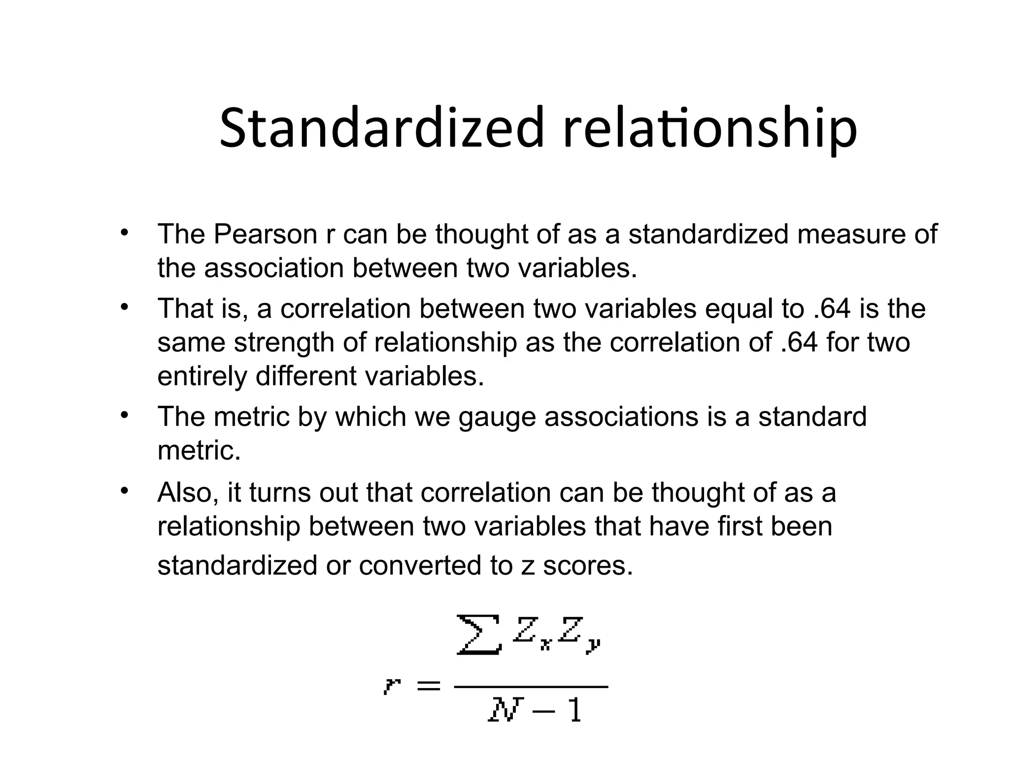 Standardized relationship
• The Pearson r can be thought of as a standardized measure of
the association between two variables.
• That is, a correlation between two variables equal to .64 is the
same strength of relationship as the correlation of .64 for two
entirely different variables.
• The metric by which we gauge associations is a standard
metric.
• Also, it turns out that correlation can be thought of as a
relationship between two variables that have first been
standardized or converted to z scores.
 