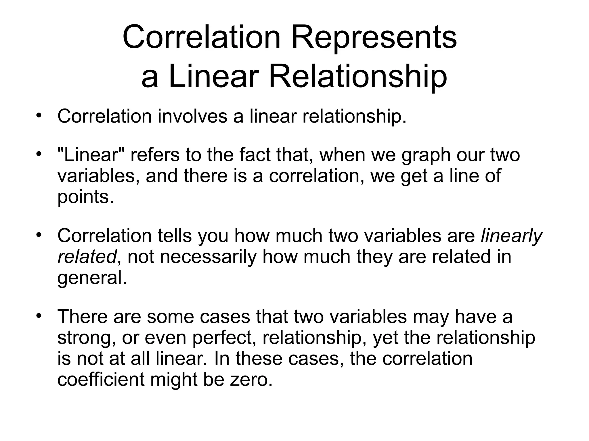 Correlation Represents
a Linear Relationship
• Correlation involves a linear relationship.
• "Linear" refers to the fact that, when we graph our two
variables, and there is a correlation, we get a line of
points.
• Correlation tells you how much two variables are linearly
related, not necessarily how much they are related in
general.
• There are some cases that two variables may have a
strong, or even perfect, relationship, yet the relationship
is not at all linear. In these cases, the correlation
coefficient might be zero.
 
