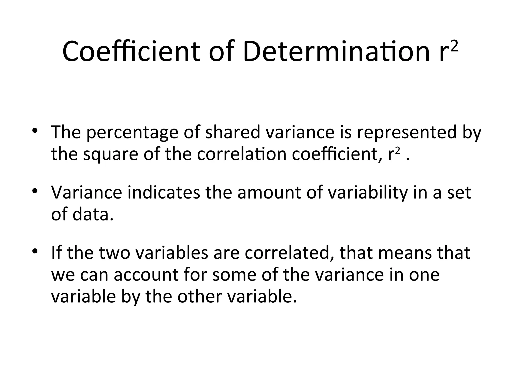 Coefficient of Determination r2
• The percentage of shared variance is represented by
the square of the correlation coefficient, r2
.
• Variance indicates the amount of variability in a set
of data.
• If the two variables are correlated, that means that
we can account for some of the variance in one
variable by the other variable.
 