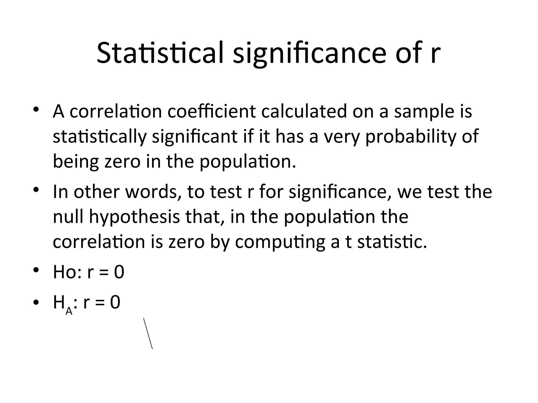 Statistical significance of r
• A correlation coefficient calculated on a sample is
statistically significant if it has a very probability of
being zero in the population.
• In other words, to test r for significance, we test the
null hypothesis that, in the population the
correlation is zero by computing a t statistic.
• Ho: r = 0
• HA
: r = 0
 
