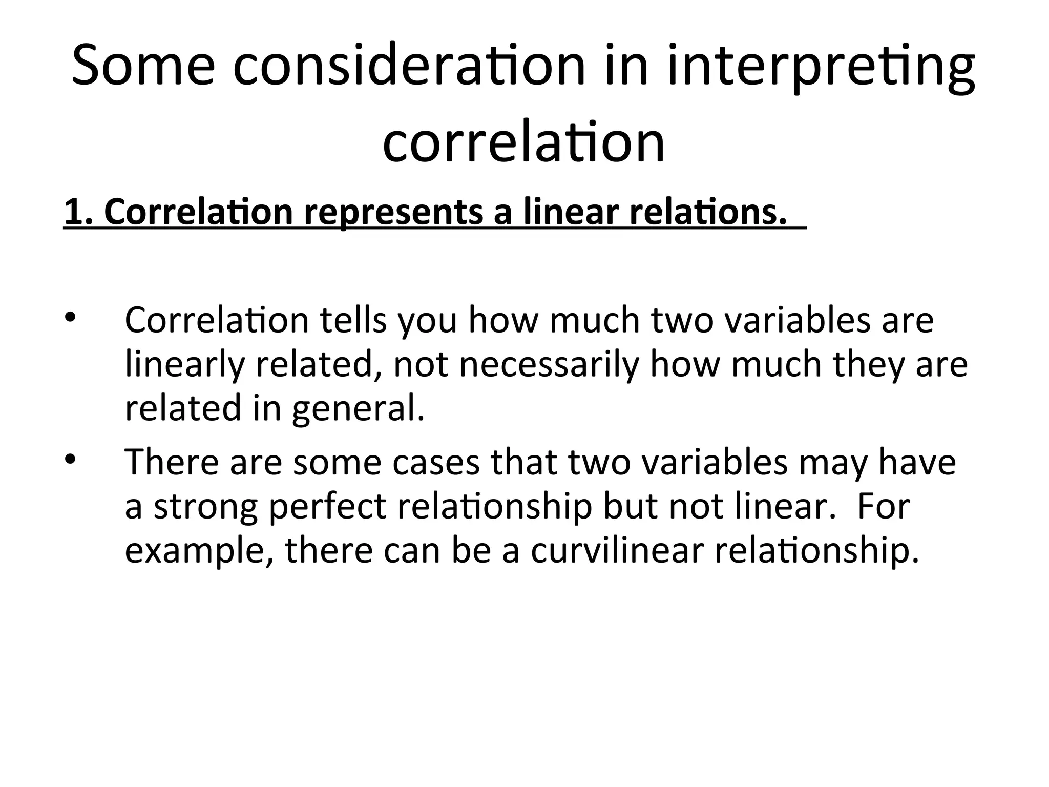 Some consideration in interpreting
correlation
1. Correlation represents a linear relations.
• Correlation tells you how much two variables are
linearly related, not necessarily how much they are
related in general.
• There are some cases that two variables may have
a strong perfect relationship but not linear. For
example, there can be a curvilinear relationship.
 