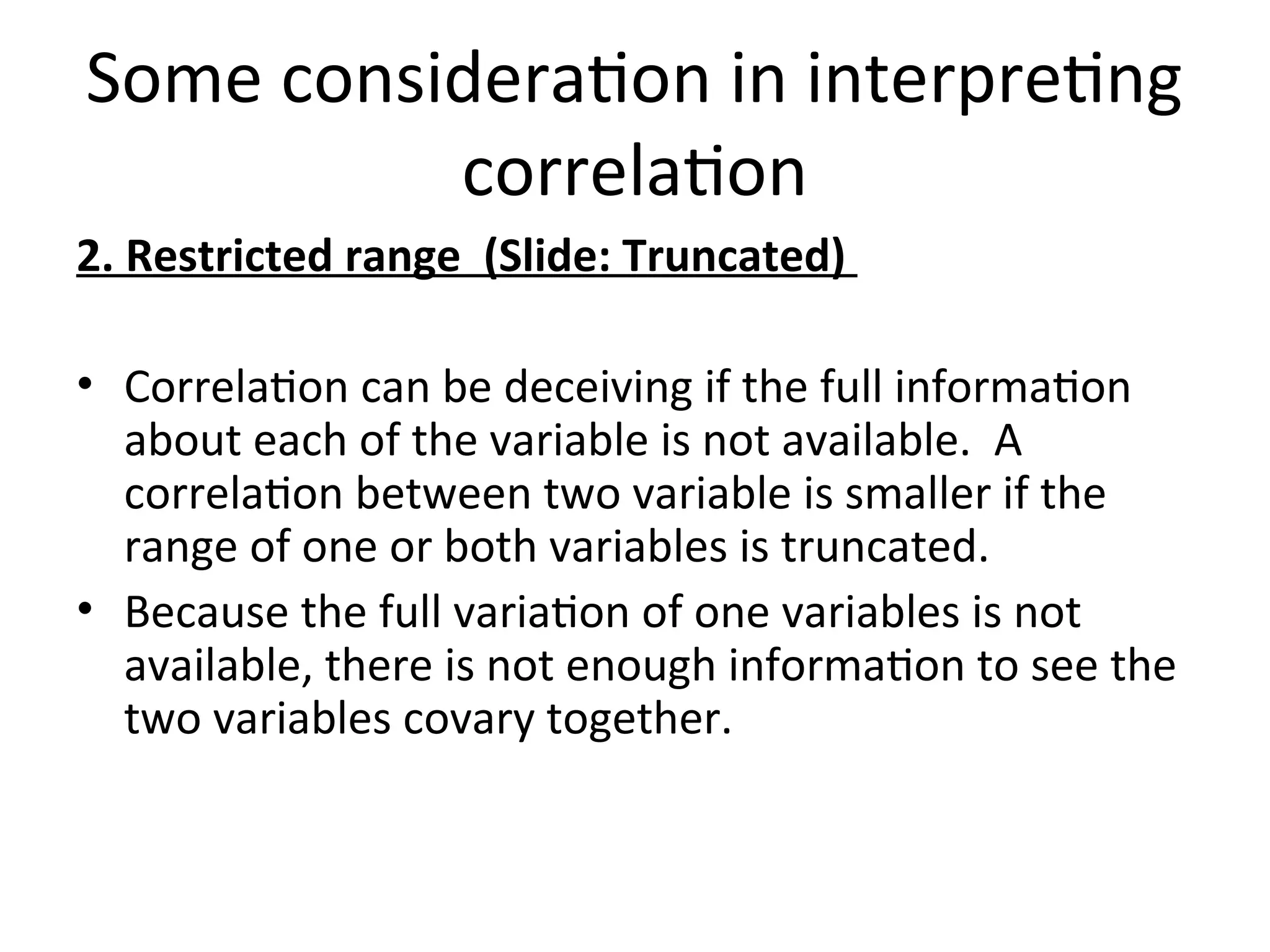 Some consideration in interpreting
correlation
2. Restricted range (Slide: Truncated)
• Correlation can be deceiving if the full information
about each of the variable is not available. A
correlation between two variable is smaller if the
range of one or both variables is truncated.
• Because the full variation of one variables is not
available, there is not enough information to see the
two variables covary together.
 