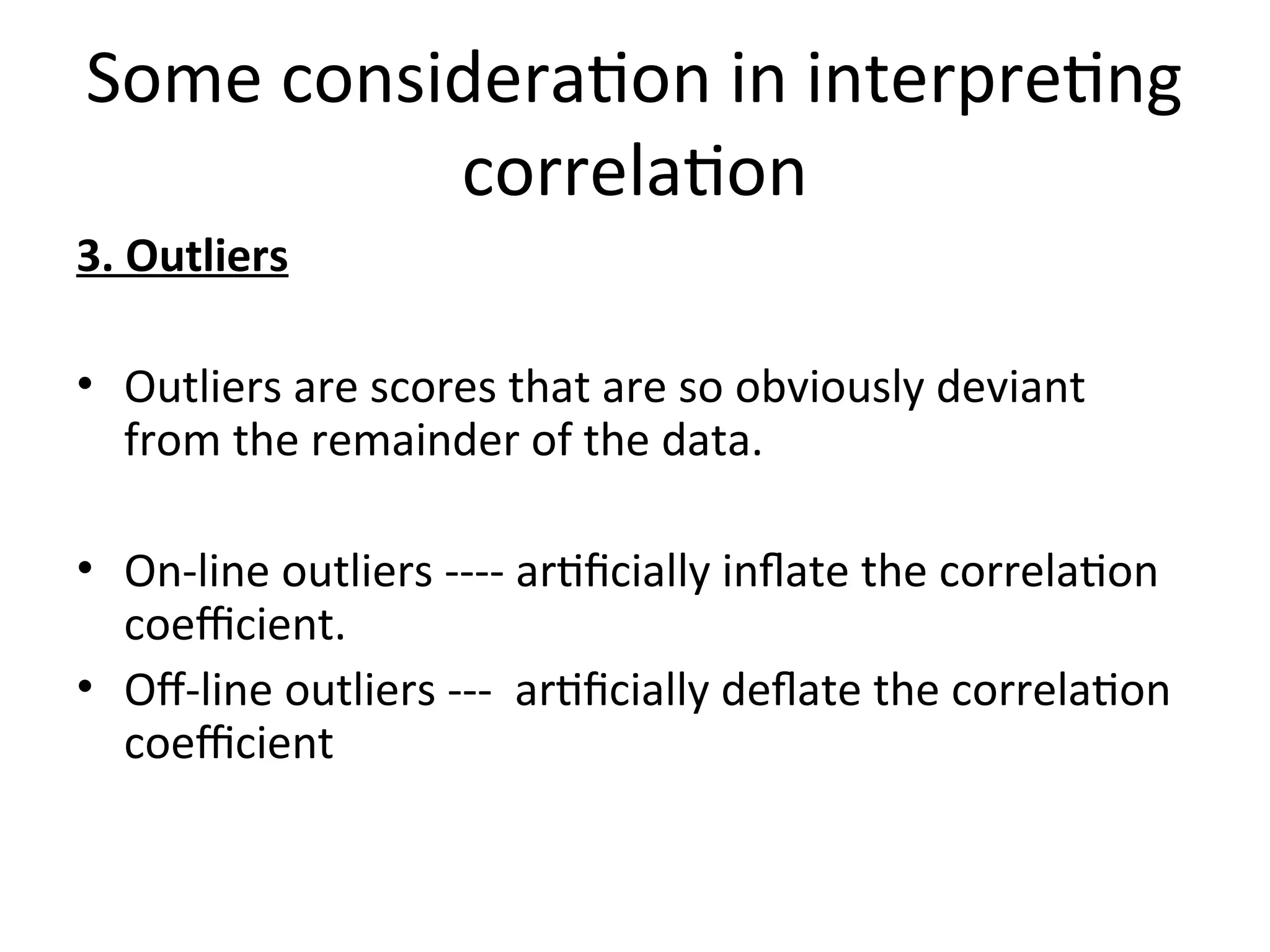 Some consideration in interpreting
correlation
3. Outliers
• Outliers are scores that are so obviously deviant
from the remainder of the data.
• On-line outliers ---- artificially inflate the correlation
coefficient.
• Off-line outliers --- artificially deflate the correlation
coefficient
 