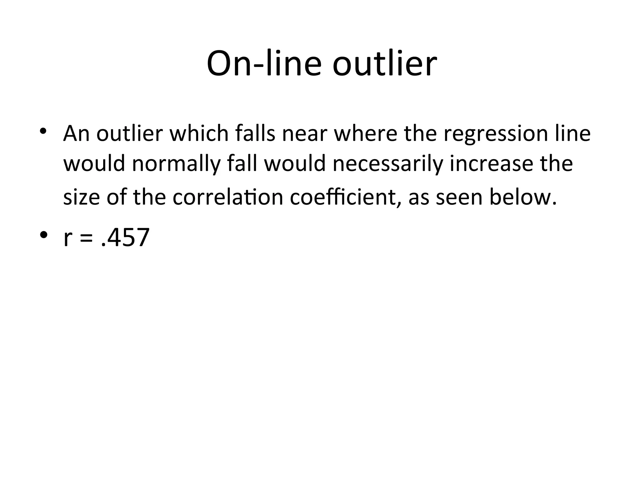 On-line outlier
• An outlier which falls near where the regression line
would normally fall would necessarily increase the
size of the correlation coefficient, as seen below.
• r = .457
 