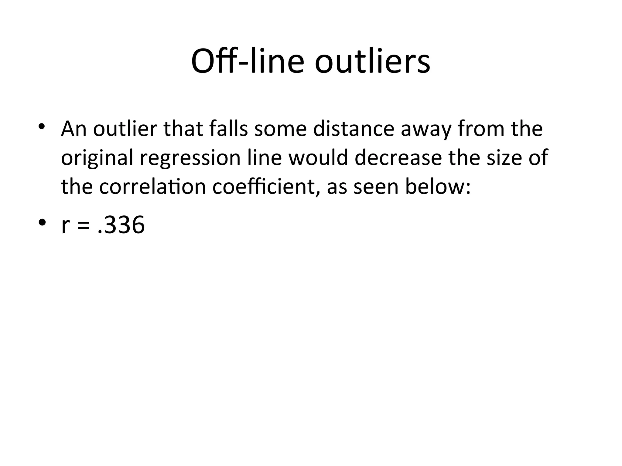 Off-line outliers
• An outlier that falls some distance away from the
original regression line would decrease the size of
the correlation coefficient, as seen below:
• r = .336
 
