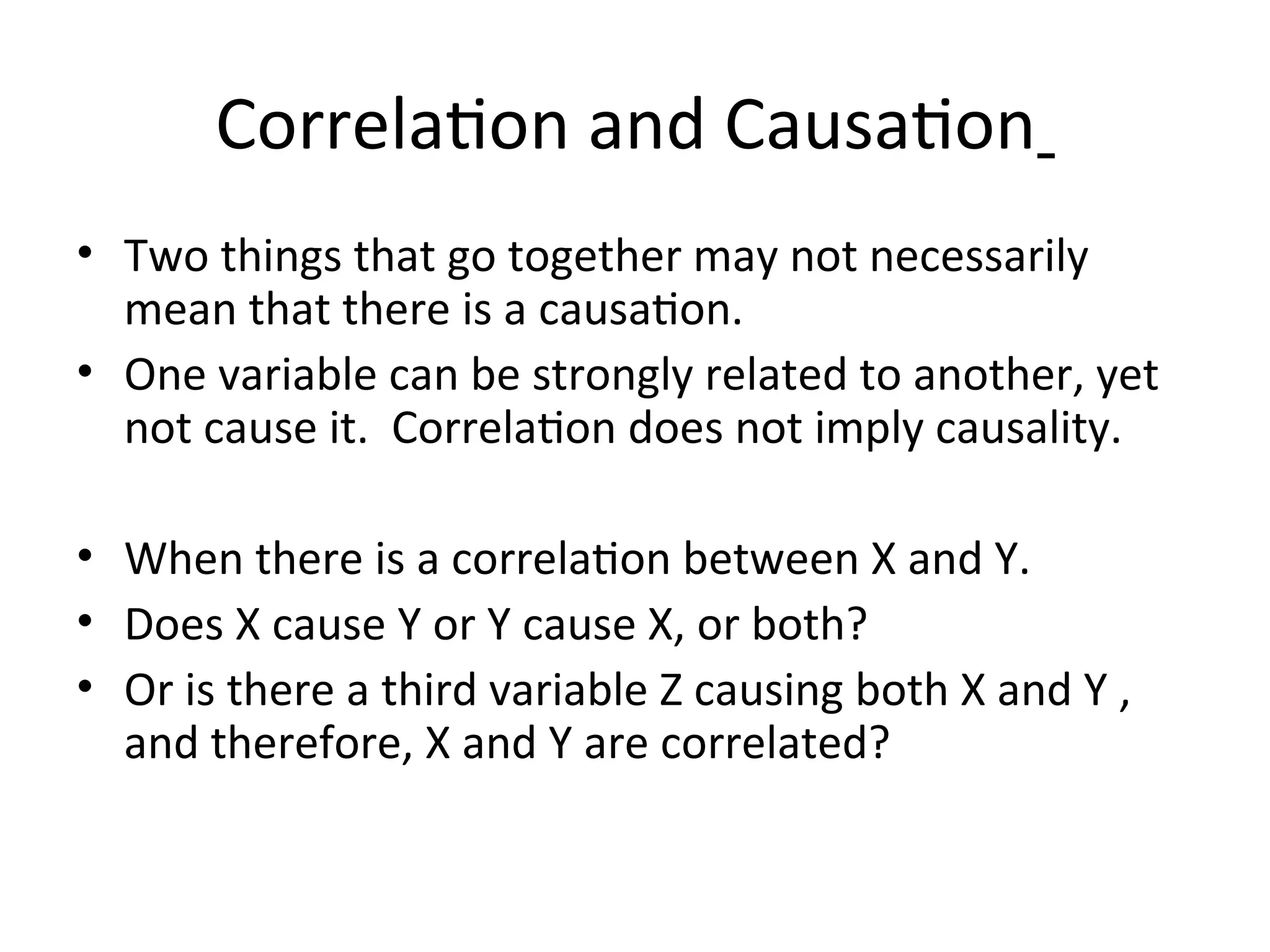 Correlation and Causation
• Two things that go together may not necessarily
mean that there is a causation.
• One variable can be strongly related to another, yet
not cause it. Correlation does not imply causality.
• When there is a correlation between X and Y.
• Does X cause Y or Y cause X, or both?
• Or is there a third variable Z causing both X and Y ,
and therefore, X and Y are correlated?
 