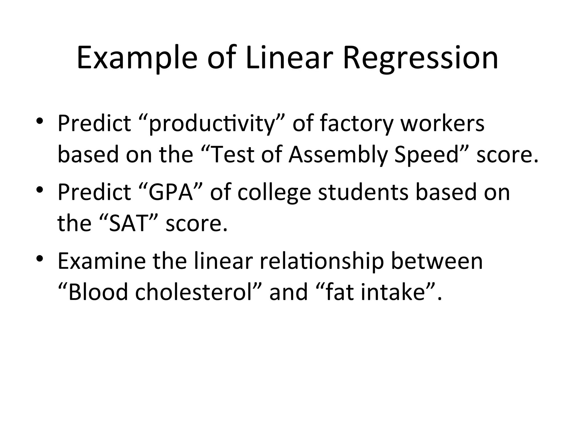 Example of Linear Regression
• Predict “productivity” of factory workers
based on the “Test of Assembly Speed” score.
• Predict “GPA” of college students based on
the “SAT” score.
• Examine the linear relationship between
“Blood cholesterol” and “fat intake”.
 