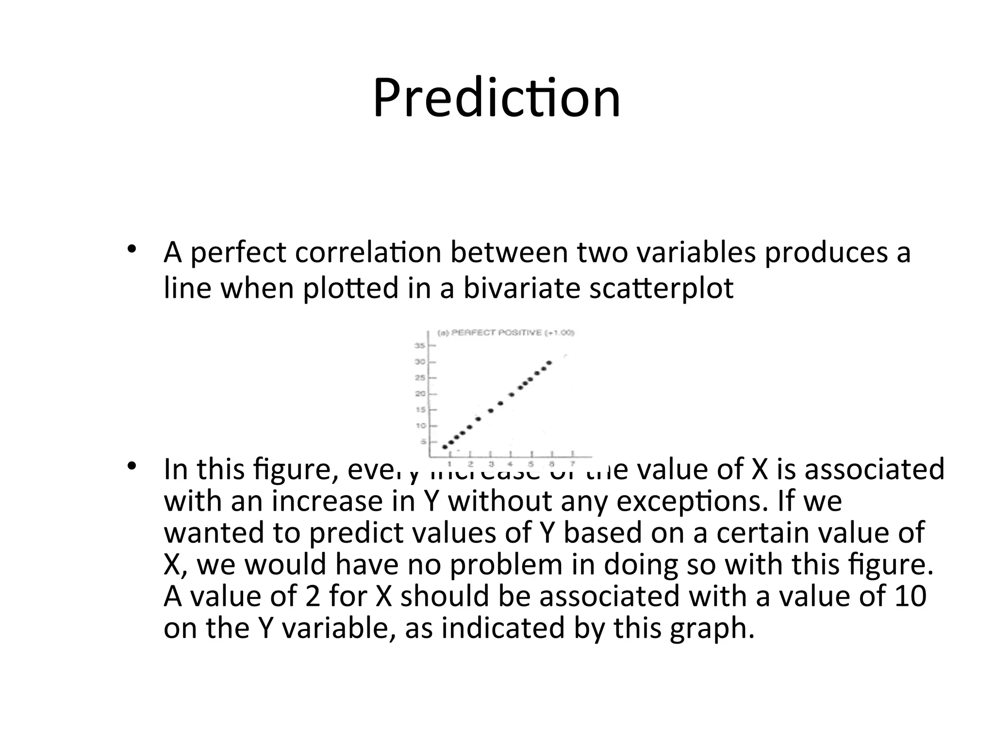 Prediction
• A perfect correlation between two variables produces a
line when plotted in a bivariate scatterplot
• In this figure, every increase of the value of X is associated
with an increase in Y without any exceptions. If we
wanted to predict values of Y based on a certain value of
X, we would have no problem in doing so with this figure.
A value of 2 for X should be associated with a value of 10
on the Y variable, as indicated by this graph.
 