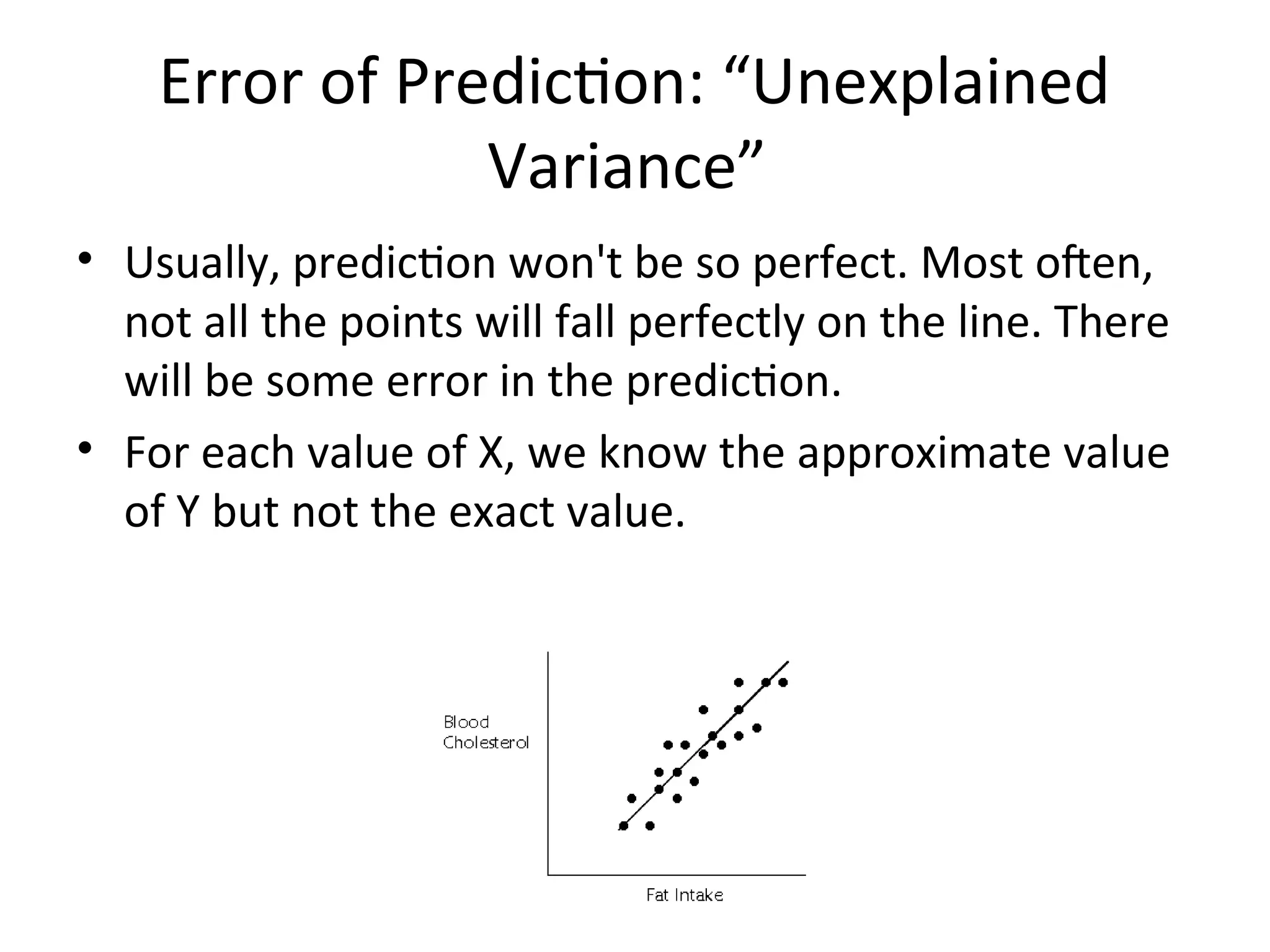 Error of Prediction: “Unexplained
Variance”
• Usually, prediction won't be so perfect. Most often,
not all the points will fall perfectly on the line. There
will be some error in the prediction.
• For each value of X, we know the approximate value
of Y but not the exact value.
 