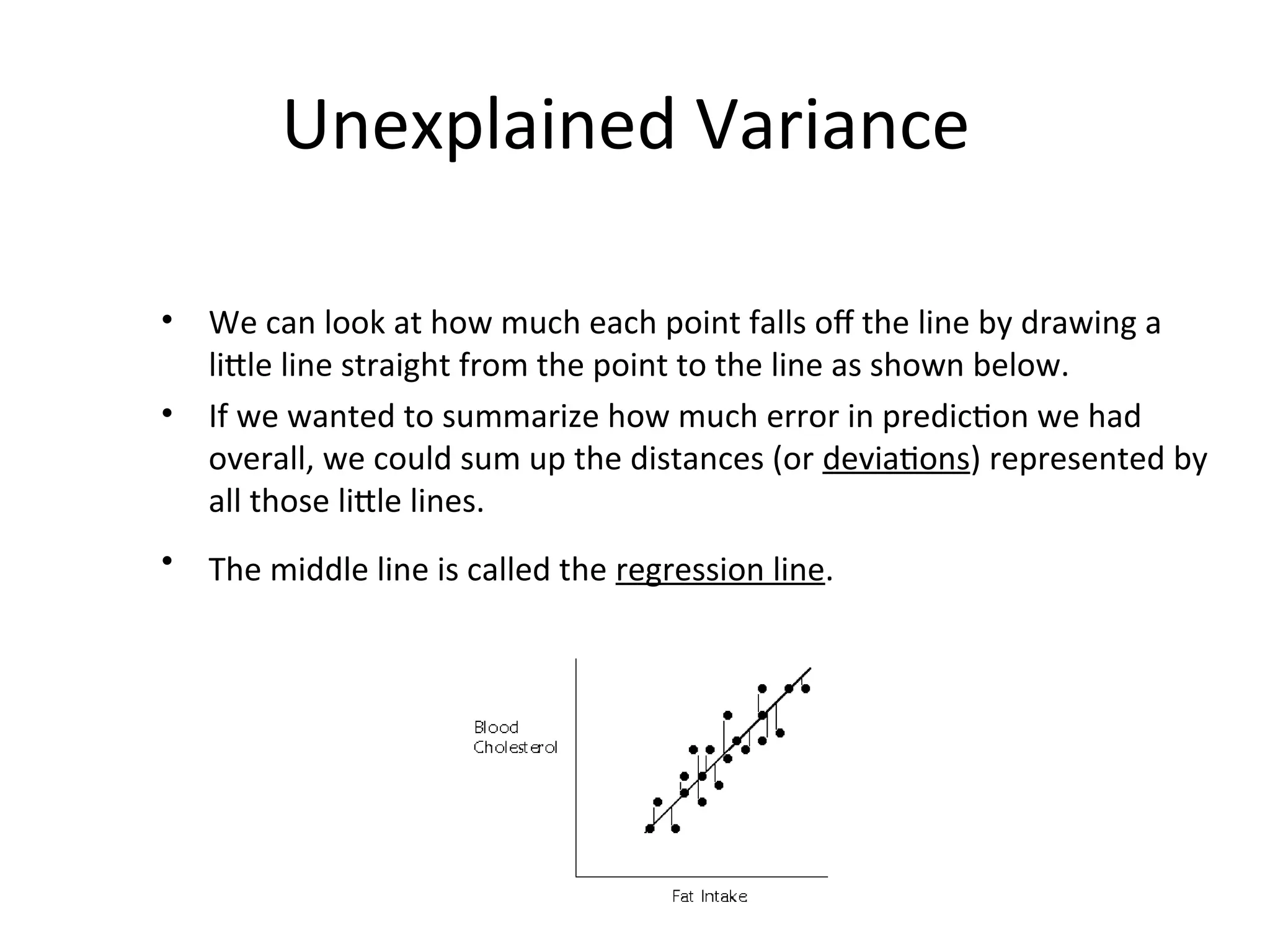Unexplained Variance
• We can look at how much each point falls off the line by drawing a
little line straight from the point to the line as shown below.
• If we wanted to summarize how much error in prediction we had
overall, we could sum up the distances (or deviations) represented by
all those little lines.
• The middle line is called the regression line.
 