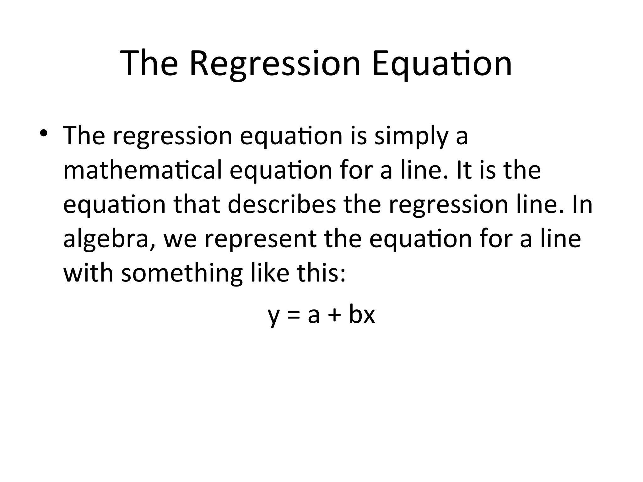 The Regression Equation
• The regression equation is simply a
mathematical equation for a line. It is the
equation that describes the regression line. In
algebra, we represent the equation for a line
with something like this:
y = a + bx
 