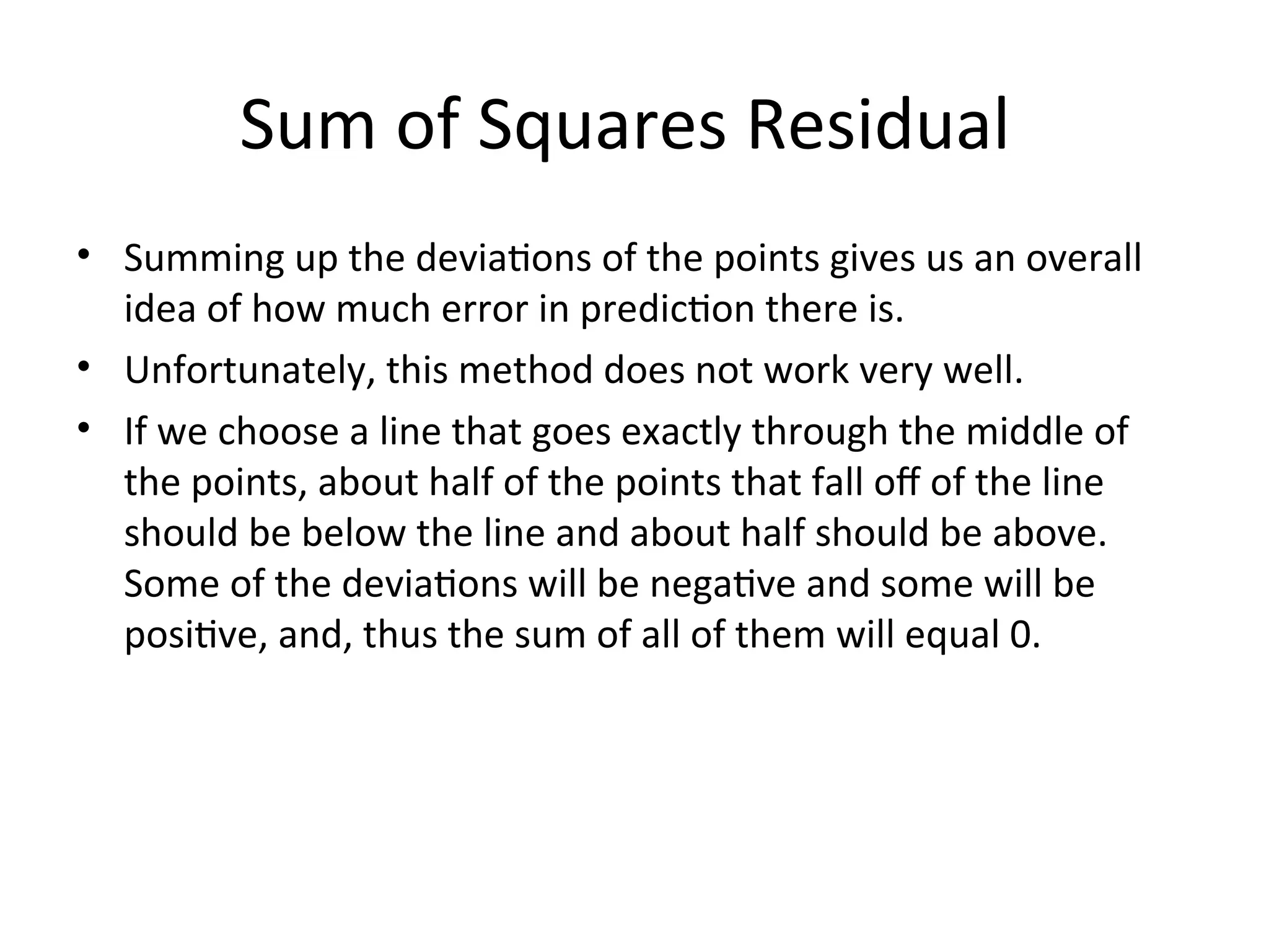 Sum of Squares Residual
• Summing up the deviations of the points gives us an overall
idea of how much error in prediction there is.
• Unfortunately, this method does not work very well.
• If we choose a line that goes exactly through the middle of
the points, about half of the points that fall off of the line
should be below the line and about half should be above.
Some of the deviations will be negative and some will be
positive, and, thus the sum of all of them will equal 0.
 