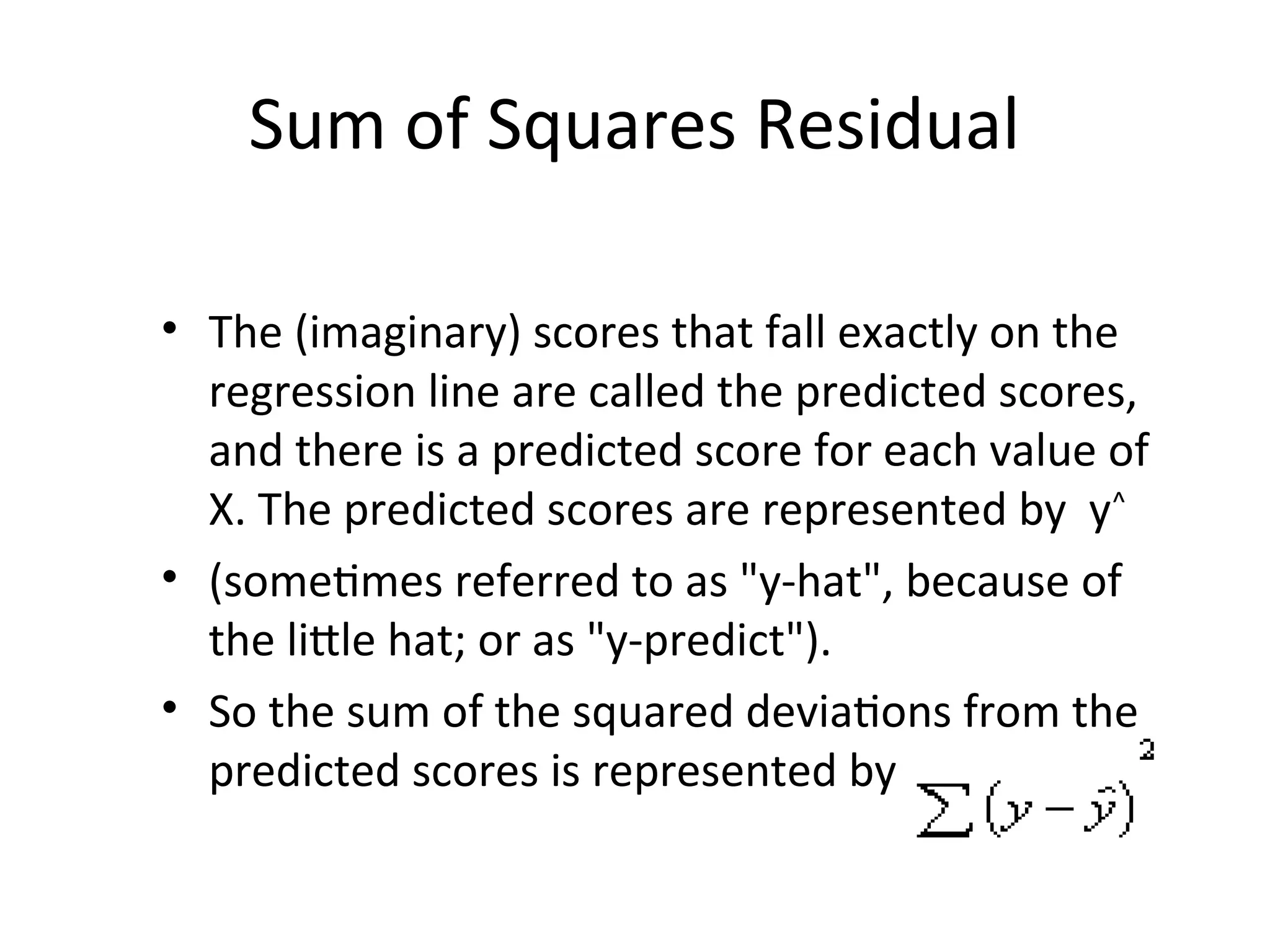 Sum of Squares Residual
• The (imaginary) scores that fall exactly on the
regression line are called the predicted scores,
and there is a predicted score for each value of
X. The predicted scores are represented by y^
• (sometimes referred to as "y-hat", because of
the little hat; or as "y-predict").
• So the sum of the squared deviations from the
predicted scores is represented by
 