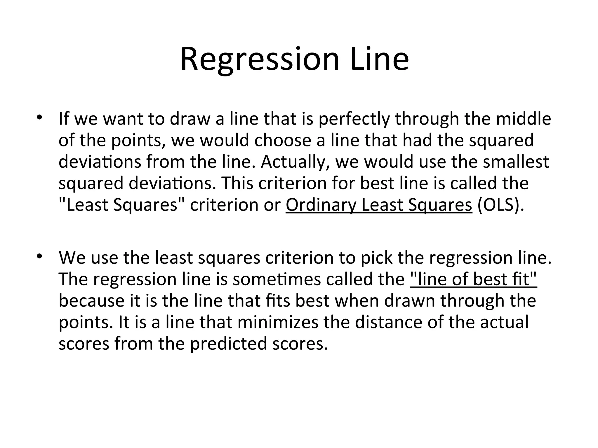Regression Line
• If we want to draw a line that is perfectly through the middle
of the points, we would choose a line that had the squared
deviations from the line. Actually, we would use the smallest
squared deviations. This criterion for best line is called the
"Least Squares" criterion or Ordinary Least Squares (OLS).
• We use the least squares criterion to pick the regression line.
The regression line is sometimes called the "line of best fit"
because it is the line that fits best when drawn through the
points. It is a line that minimizes the distance of the actual
scores from the predicted scores.
 