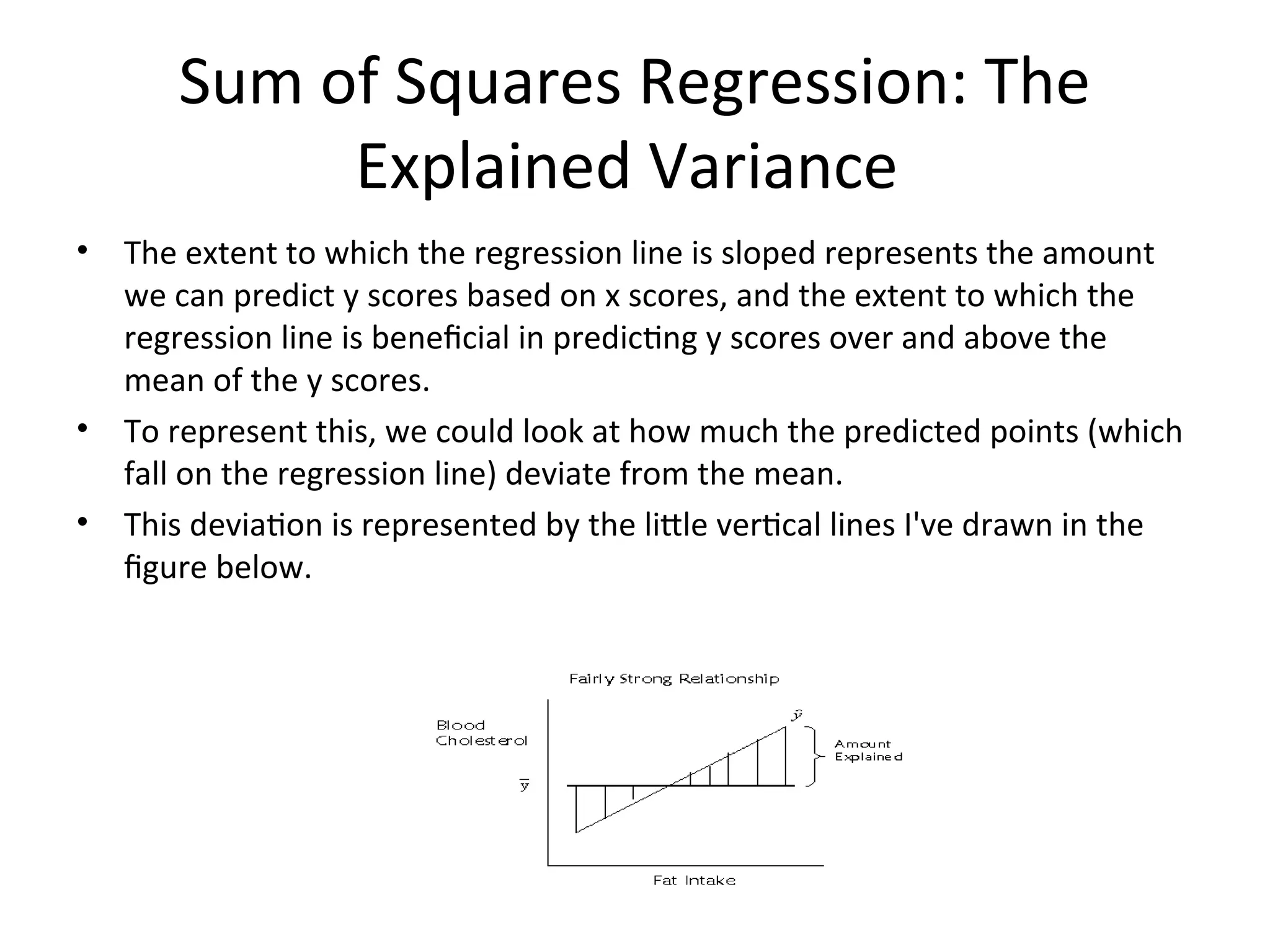 Sum of Squares Regression: The
Explained Variance
• The extent to which the regression line is sloped represents the amount
we can predict y scores based on x scores, and the extent to which the
regression line is beneficial in predicting y scores over and above the
mean of the y scores.
• To represent this, we could look at how much the predicted points (which
fall on the regression line) deviate from the mean.
• This deviation is represented by the little vertical lines I've drawn in the
figure below.
 