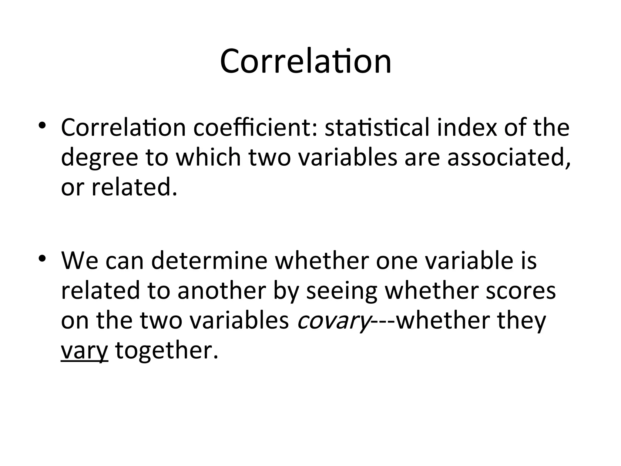 Correlation
• Correlation coefficient: statistical index of the
degree to which two variables are associated,
or related.
• We can determine whether one variable is
related to another by seeing whether scores
on the two variables covary---whether they
vary together.
 
