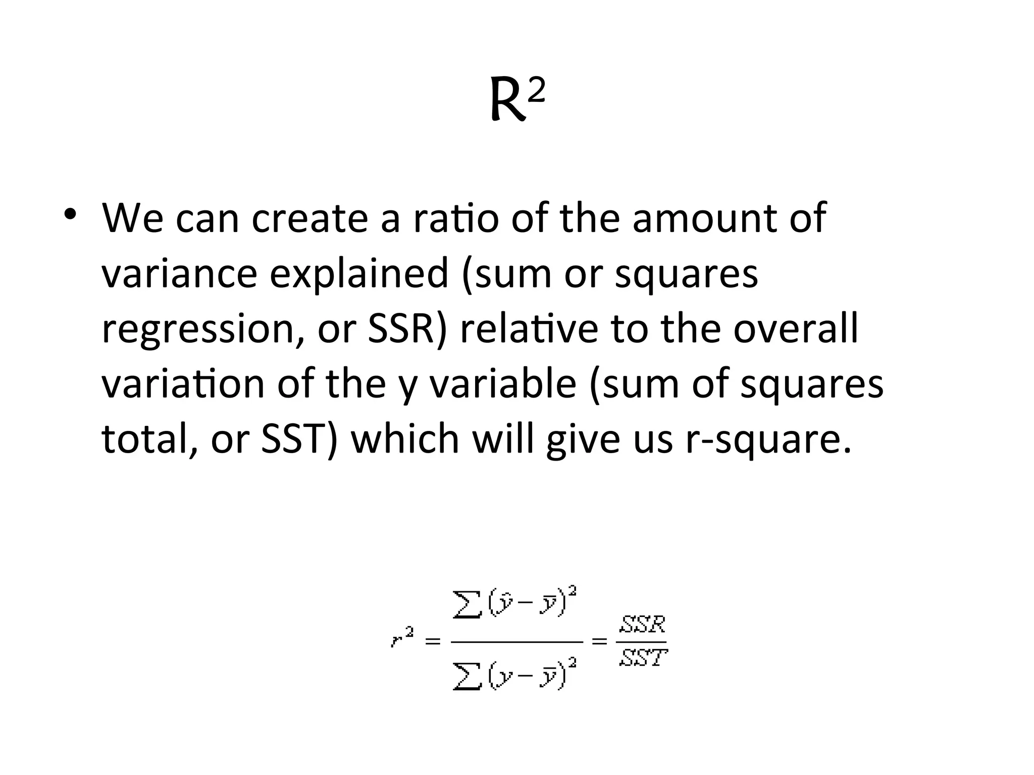 R2
• We can create a ratio of the amount of
variance explained (sum or squares
regression, or SSR) relative to the overall
variation of the y variable (sum of squares
total, or SST) which will give us r-square.
 