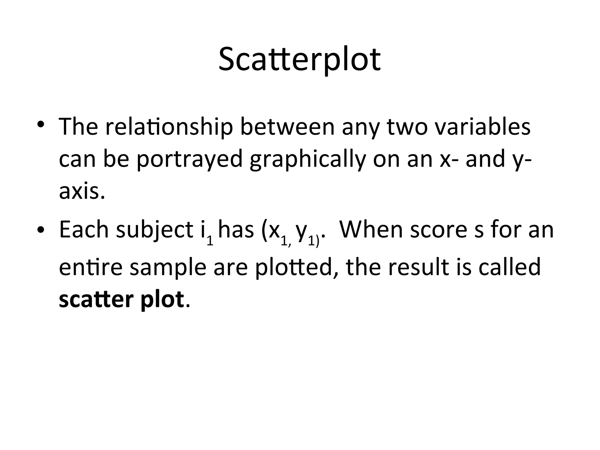 Scatterplot
• The relationship between any two variables
can be portrayed graphically on an x- and y-
axis.
• Each subject i1
has (x1,
y1)
. When score s for an
entire sample are plotted, the result is called
scatter plot.
 