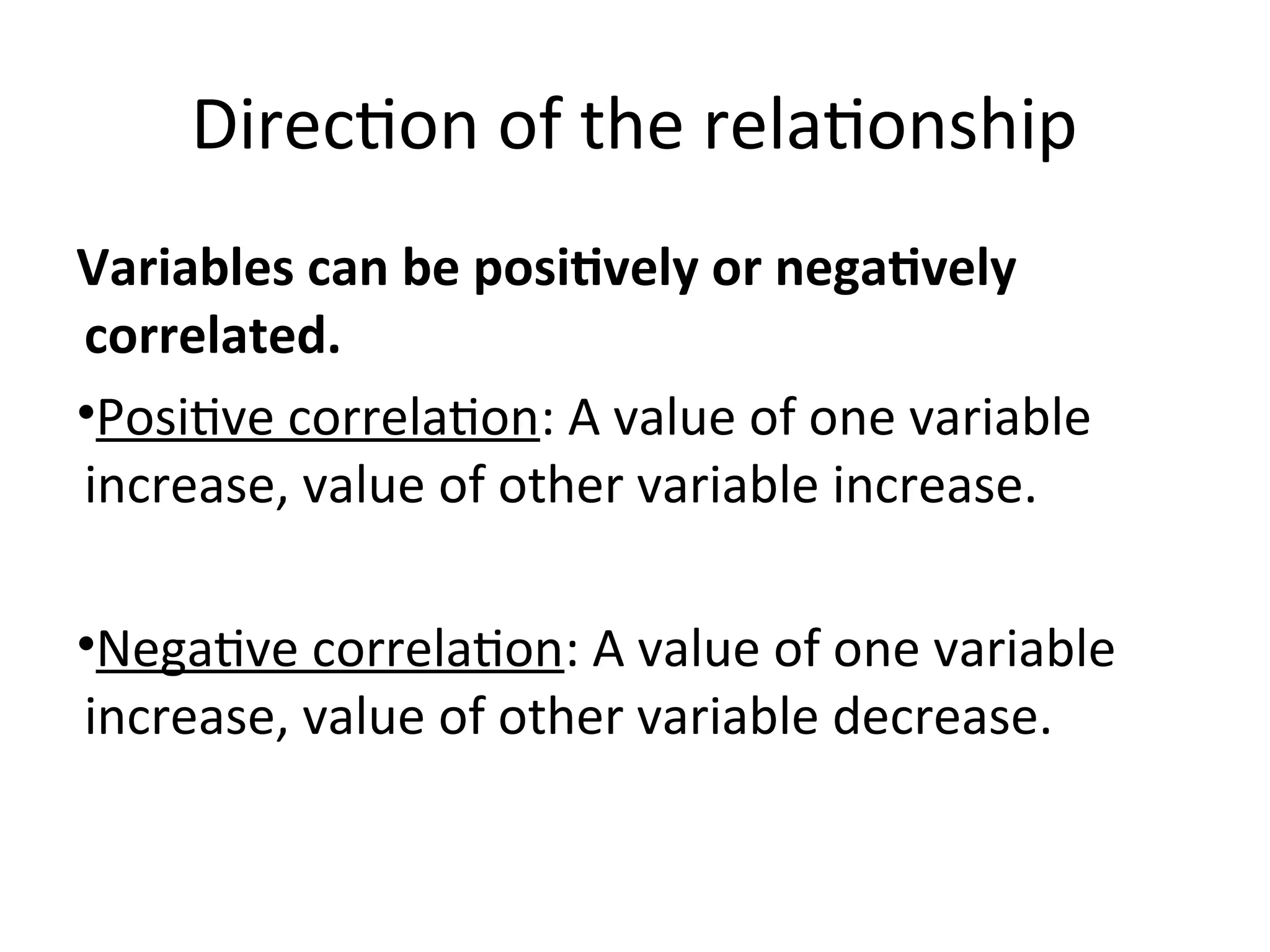 Direction of the relationship
Variables can be positively or negatively
correlated.
•Positive correlation: A value of one variable
increase, value of other variable increase.
•Negative correlation: A value of one variable
increase, value of other variable decrease.
 
