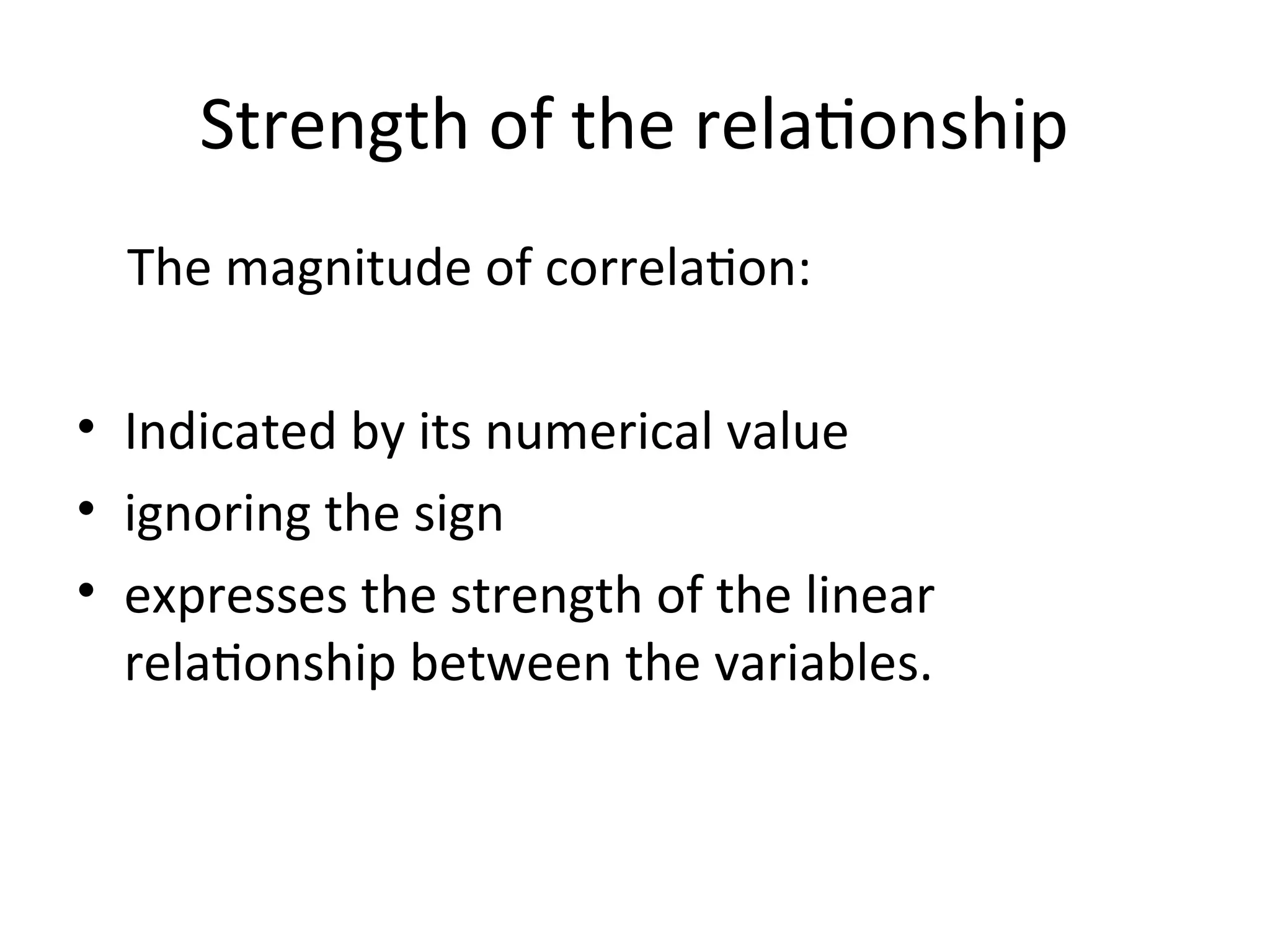 Strength of the relationship
The magnitude of correlation:
• Indicated by its numerical value
• ignoring the sign
• expresses the strength of the linear
relationship between the variables.
 