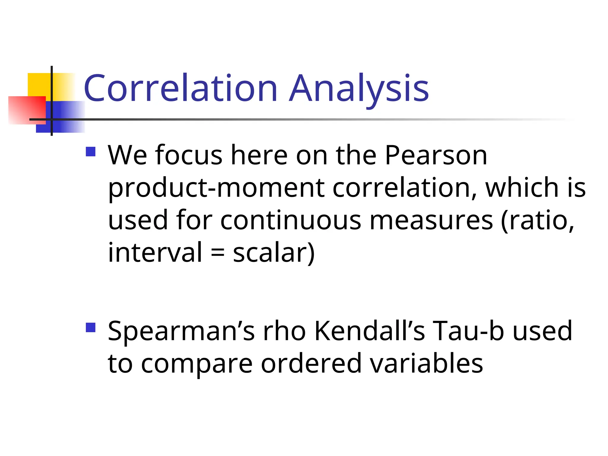Correlation Analysis
 We focus here on the Pearson
product-moment correlation, which is
used for continuous measures (ratio,
interval = scalar)
 Spearman’s rho Kendall’s Tau-b used
to compare ordered variables
 