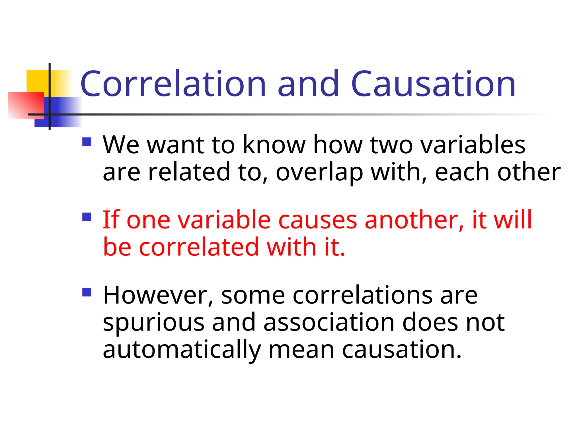 Correlation and Causation
 We want to know how two variables
are related to, overlap with, each other
 If one variable causes another, it will
be correlated with it.
 However, some correlations are
spurious and association does not
automatically mean causation.
 