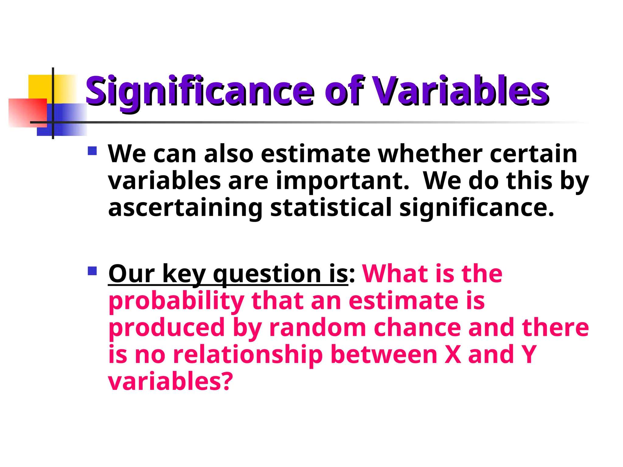 Significance of Variables
Significance of Variables
 We can also estimate whether certain
variables are important. We do this by
ascertaining statistical significance.
 Our key question is: What is the
probability that an estimate is
produced by random chance and there
is no relationship between X and Y
variables?
 