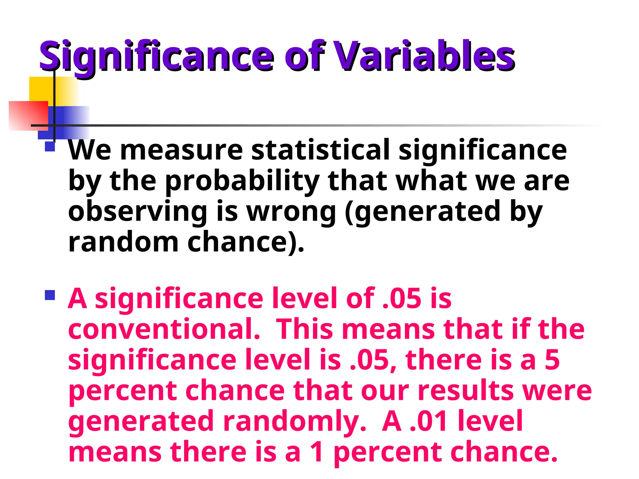 Significance of Variables
Significance of Variables
 We measure statistical significance
by the probability that what we are
observing is wrong (generated by
random chance).
 A significance level of .05 is
conventional. This means that if the
significance level is .05, there is a 5
percent chance that our results were
generated randomly. A .01 level
means there is a 1 percent chance.
 