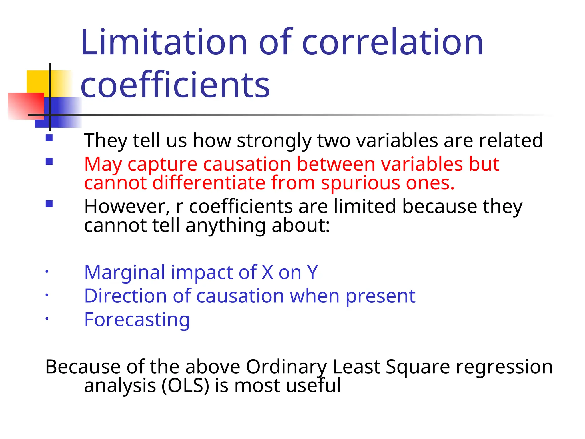 Limitation of correlation
coefficients
 They tell us how strongly two variables are related
 May capture causation between variables but
cannot differentiate from spurious ones.
 However, r coefficients are limited because they
cannot tell anything about:
• Marginal impact of X on Y
• Direction of causation when present
• Forecasting
Because of the above Ordinary Least Square regression
analysis (OLS) is most useful
 