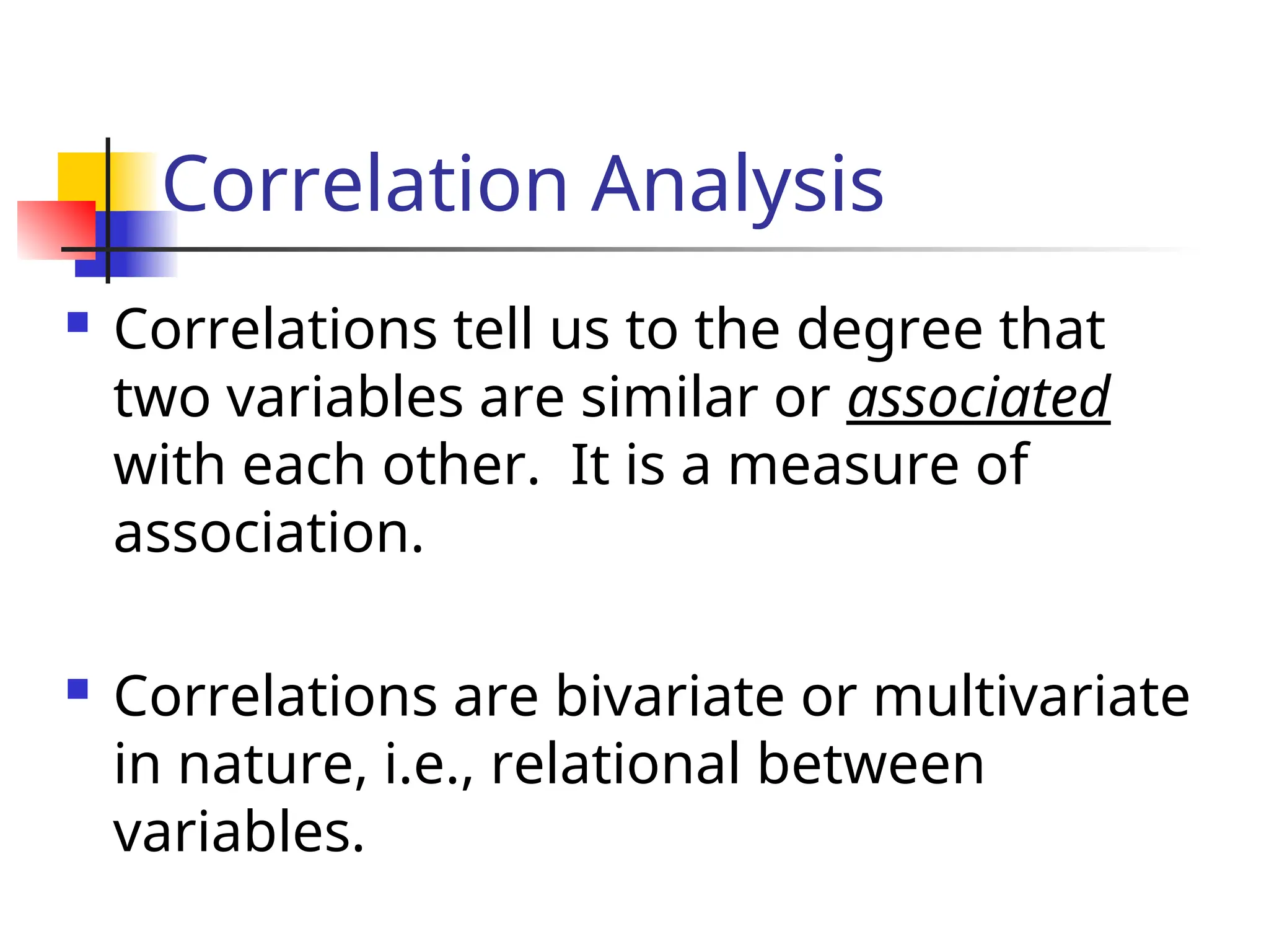Correlation Analysis
 Correlations tell us to the degree that
two variables are similar or associated
with each other. It is a measure of
association.
 Correlations are bivariate or multivariate
in nature, i.e., relational between
variables.
 