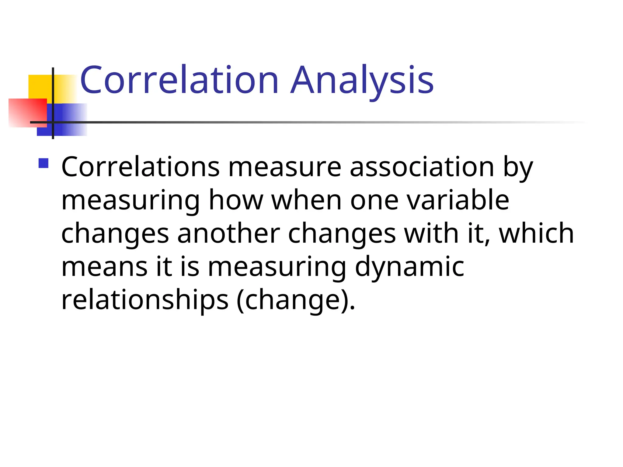 Correlation Analysis
 Correlations measure association by
measuring how when one variable
changes another changes with it, which
means it is measuring dynamic
relationships (change).
 