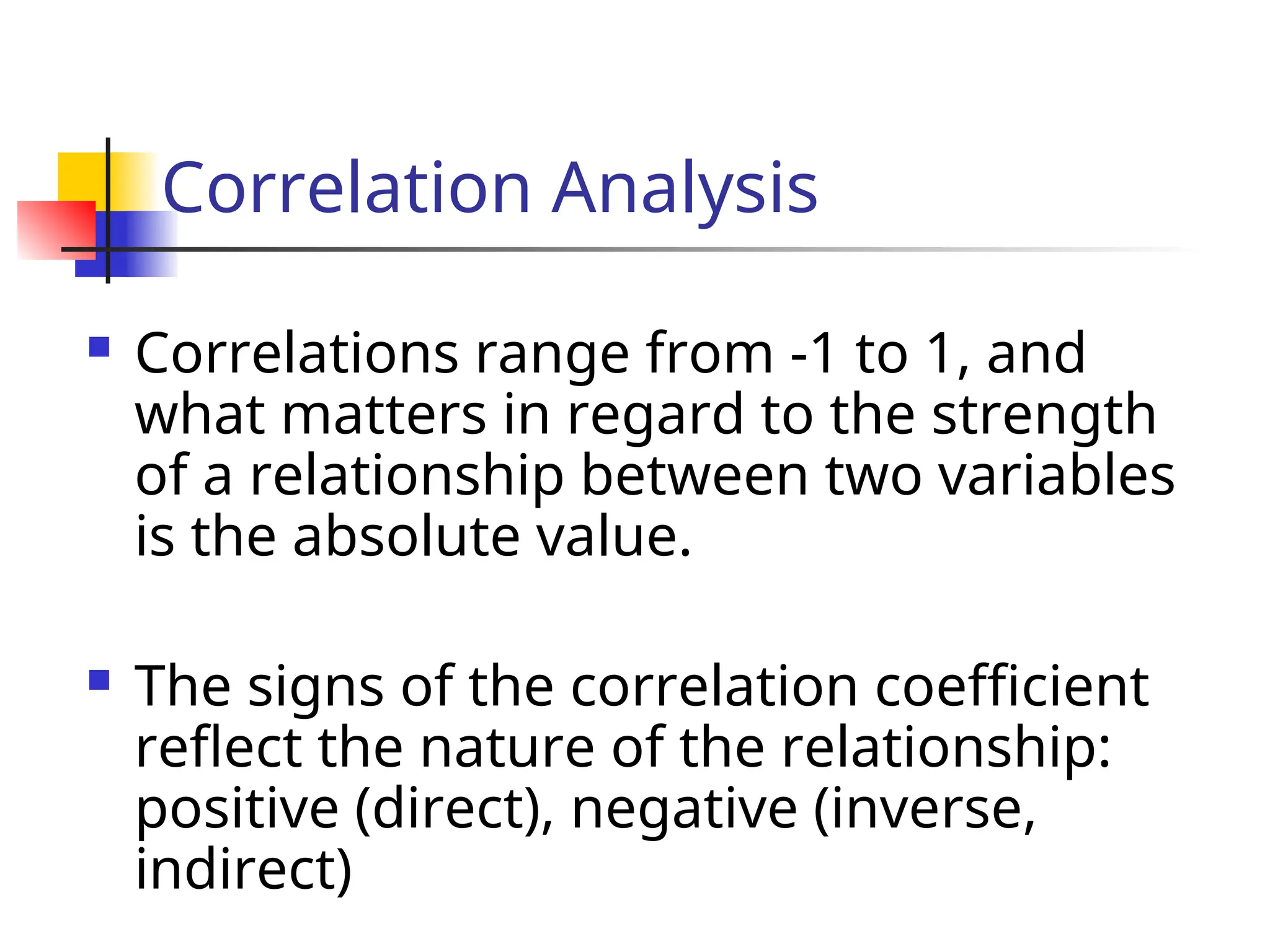 Correlation Analysis
 Correlations range from -1 to 1, and
what matters in regard to the strength
of a relationship between two variables
is the absolute value.
 The signs of the correlation coefficient
reflect the nature of the relationship:
positive (direct), negative (inverse,
indirect)
 