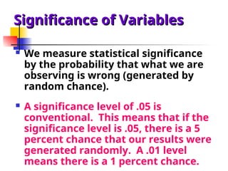 Significance of Variables
Significance of Variables
 We measure statistical significance
by the probability that what we are
observing is wrong (generated by
random chance).
 A significance level of .05 is
conventional. This means that if the
significance level is .05, there is a 5
percent chance that our results were
generated randomly. A .01 level
means there is a 1 percent chance.
 