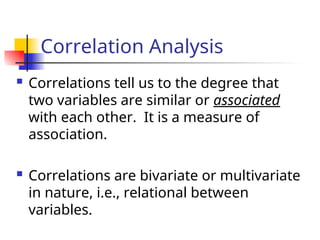 Correlation Analysis
 Correlations tell us to the degree that
two variables are similar or associated
with each other. It is a measure of
association.
 Correlations are bivariate or multivariate
in nature, i.e., relational between
variables.
 