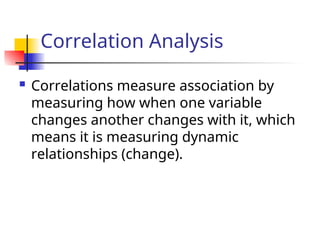 Correlation Analysis
 Correlations measure association by
measuring how when one variable
changes another changes with it, which
means it is measuring dynamic
relationships (change).
 