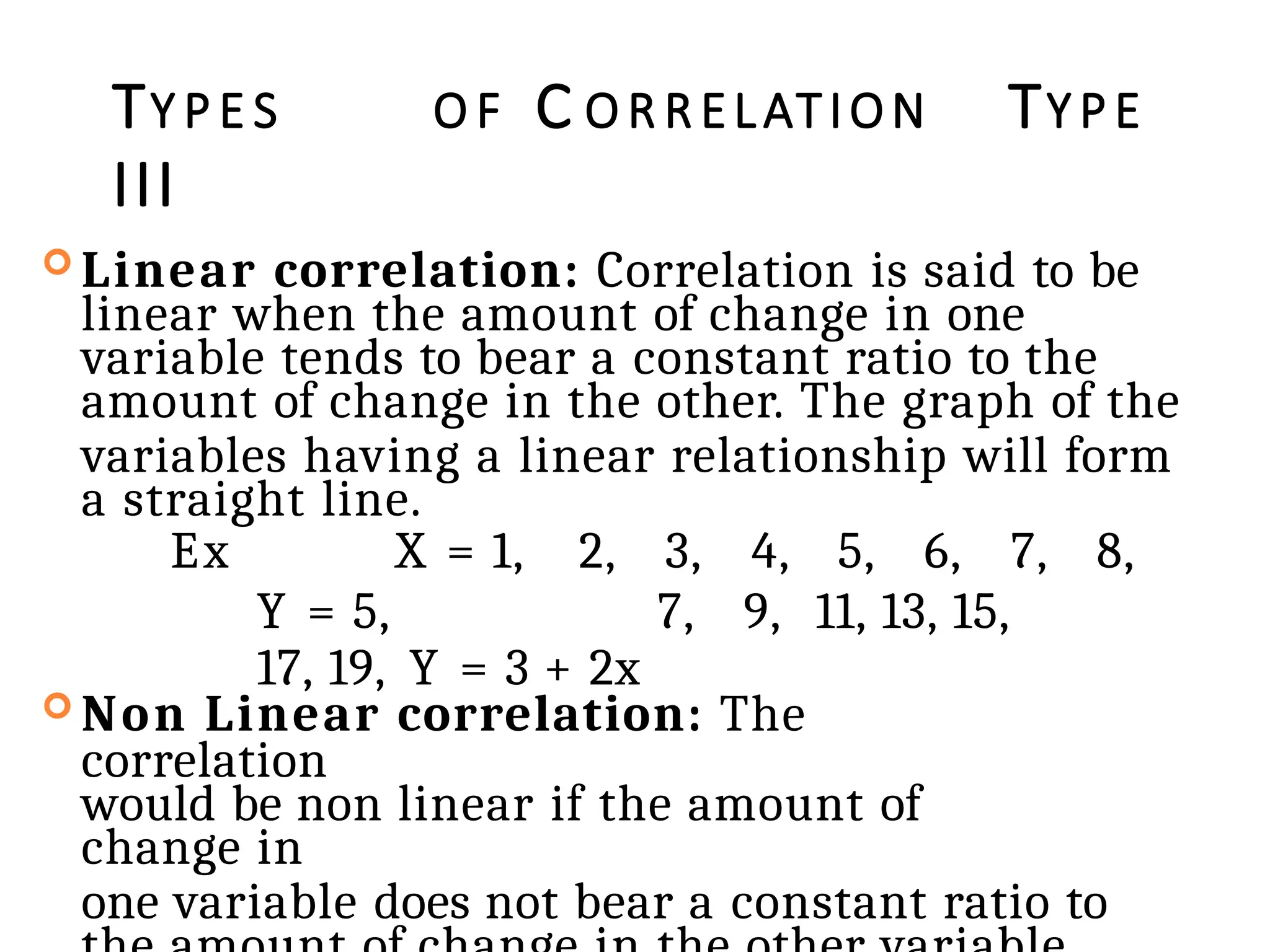 TY P E S O F C O R R ELATION TY P E
III
 Linear correlation: Correlation is said to be
linear when the amount of change in one
variable tends to bear a constant ratio to the
amount of change in the other. The graph of the
variables having a linear relationship will form
a straight line.
Ex X = 1, 2, 3, 4, 5, 6, 7, 8,
Y = 5, 7, 9, 11, 13, 15,
17, 19, Y = 3 + 2x
 Non Linear correlation: The
correlation
would be non linear if the amount of
change in
one variable does not bear a constant ratio to
 