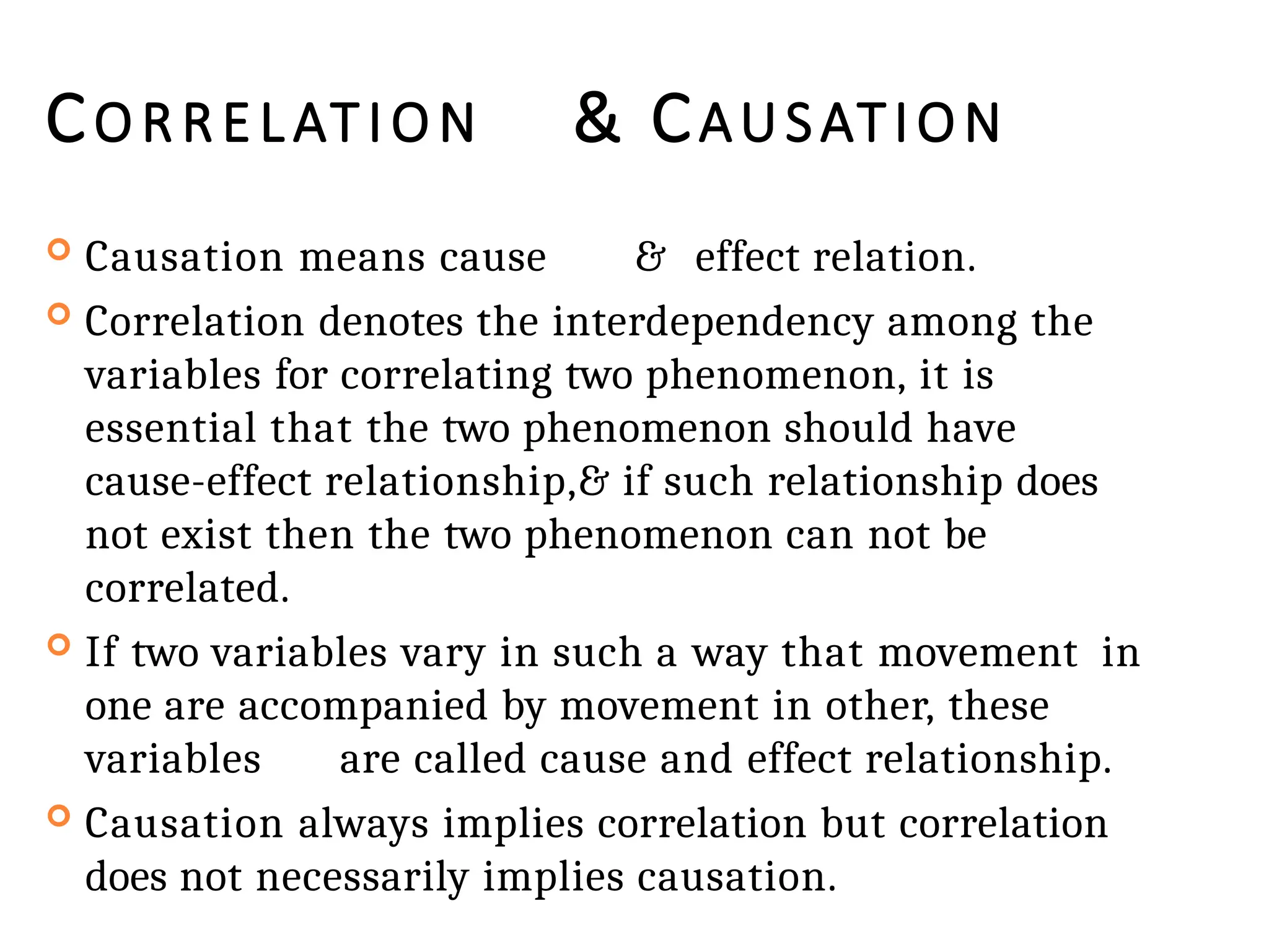 CORRELATION & CAUSATION
 Causation means cause & effect relation.
 Correlation denotes the interdependency among the
variables for correlating two phenomenon, it is
essential that the two phenomenon should have
cause-effect relationship,& if such relationship does
not exist then the two phenomenon can not be
correlated.
 If two variables vary in such a way that movement in
one are accompanied by movement in other, these
variables are called cause and effect relationship.
 Causation always implies correlation but correlation
does not necessarily implies causation.
 