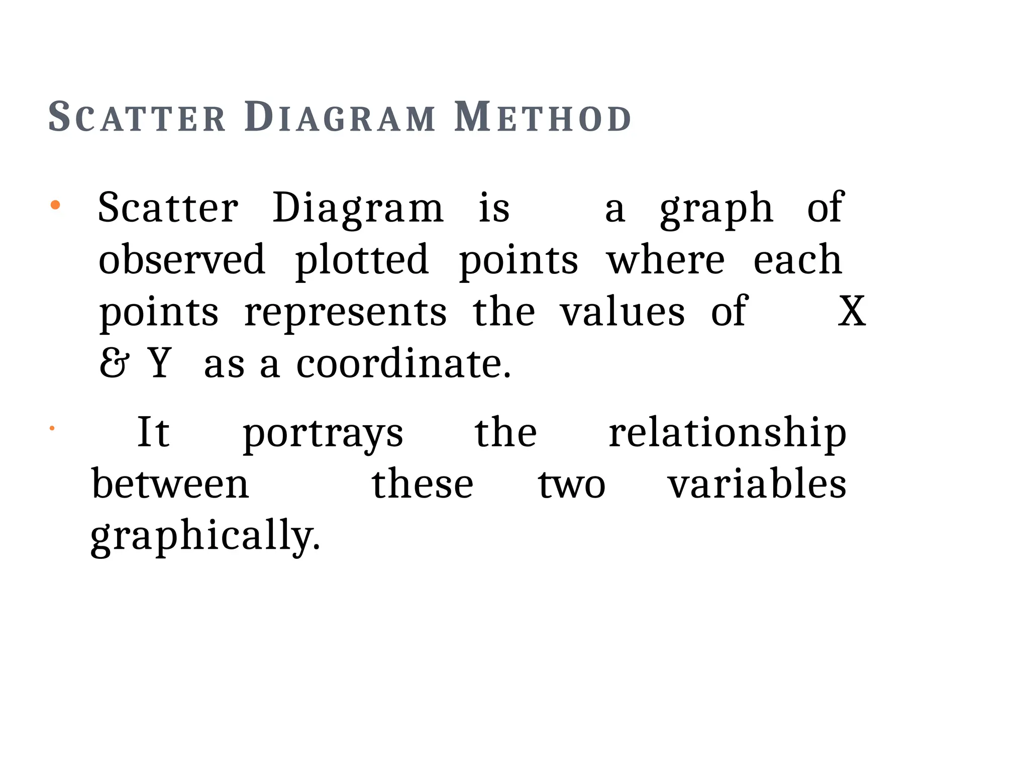 SCATTER DIAGRAM METHOD
• Scatter Diagram is a graph of
observed plotted points where each
points represents the values of X
& Y as a coordinate.
•
It portrays the relationship
between these two variables
graphically.
 