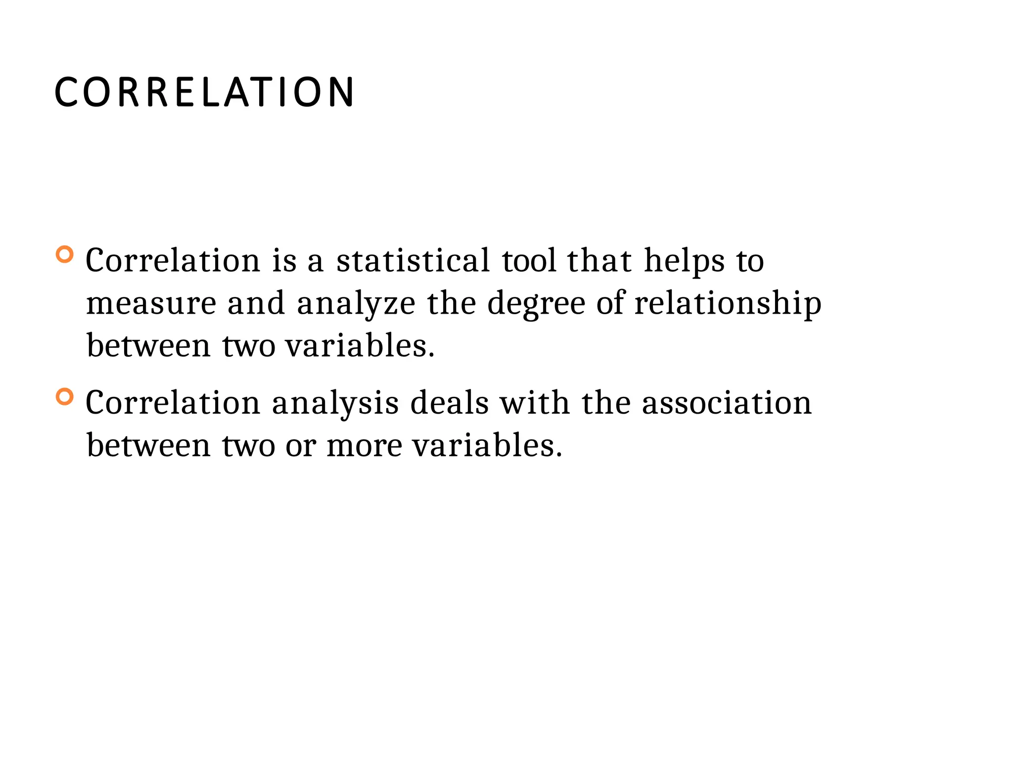 CORRELATION
 Correlation is a statistical tool that helps to
measure and analyze the degree of relationship
between two variables.
 Correlation analysis deals with the association
between two or more variables.
 